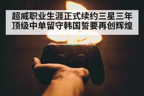 超威职业生涯正式续约三星三年顶级中单留守韩国誓要再创辉煌
